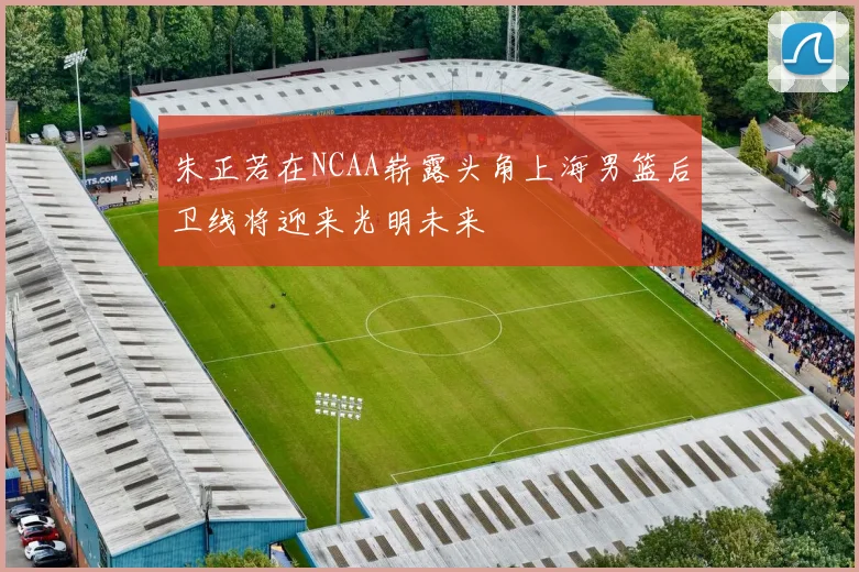 朱正若在NCAA崭露头角上海男篮后卫线将迎来光明未来