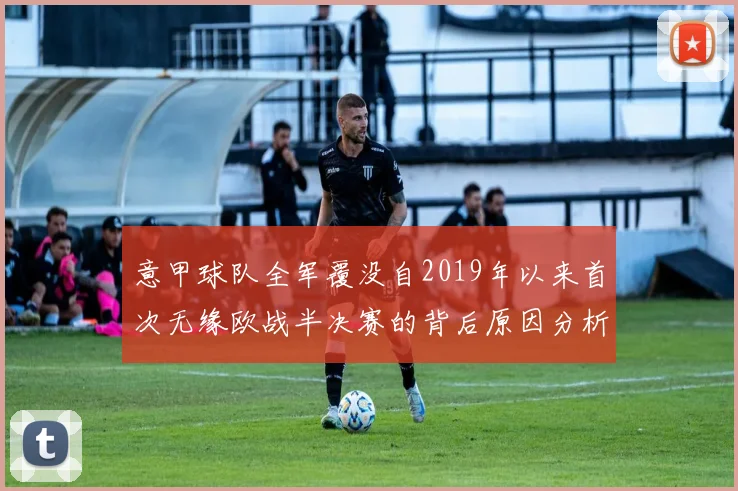 意甲球队全军覆没自2019年以来首次无缘欧战半决赛的背后原因分析