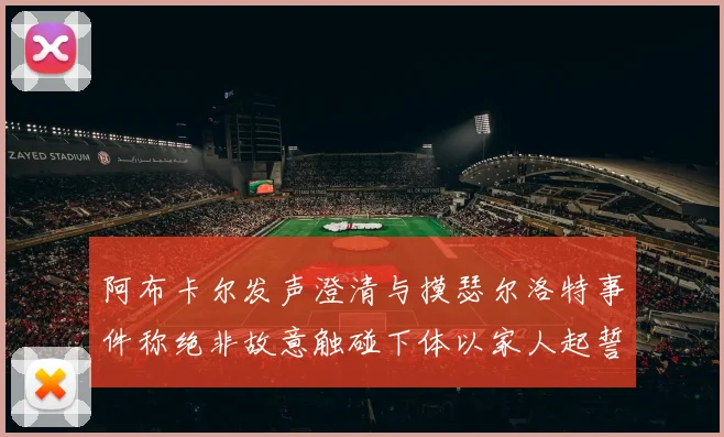 阿布卡尔发声澄清与摸瑟尔洛特事件称绝非故意触碰下体以家人起誓