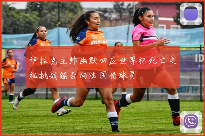 伊拉克主帅幽默回应世界杯死亡之组挑战能否向法国借球员