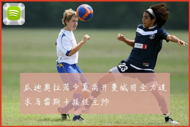 瓜迪奥拉若今夏离开曼城将全力追求马雷斯卡接任主帅