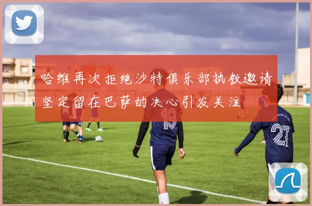 哈维再次拒绝沙特俱乐部执教邀请坚定留在巴萨的决心引发关注