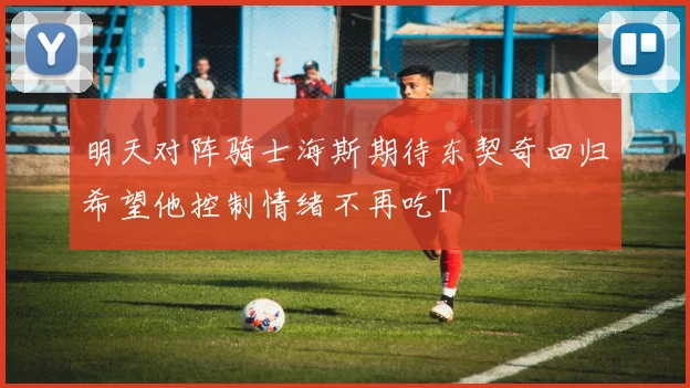 明天对阵骑士海斯期待东契奇回归希望他控制情绪不再吃T