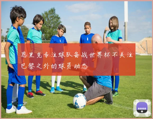 恩里克专注球队备战世界杯不关注巴黎之外的球员动态