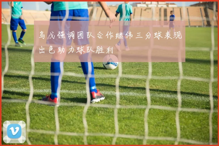 乌戈强调团队合作继伟三分球表现出色助力球队胜利