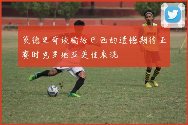 莫德里奇谈输给巴西的遗憾期待正赛时克罗地亚更佳表现