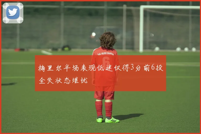 梅里尔半场表现低迷仅得3分前6投全失状态堪忧