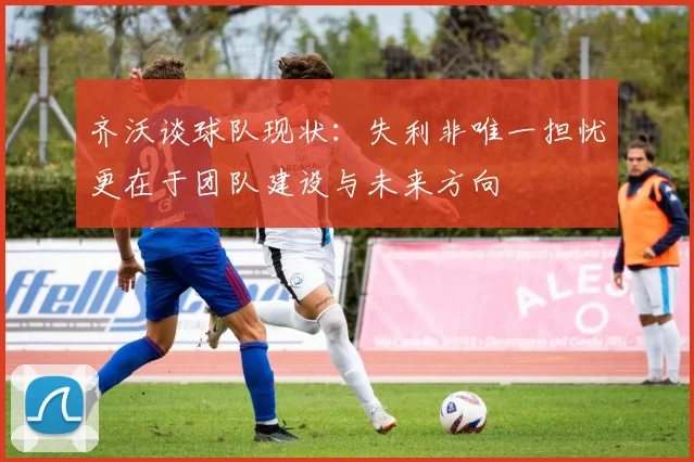 齐沃谈球队现状：失利非唯一担忧更在于团队建设与未来方向