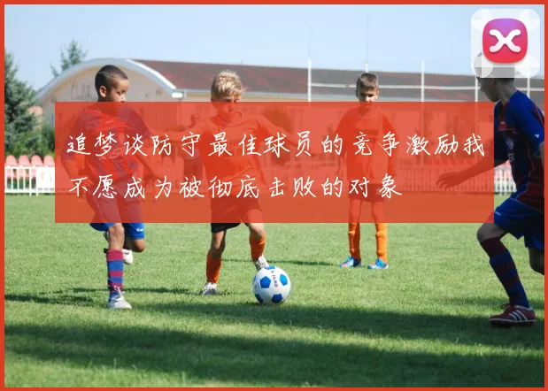 追梦谈防守最佳球员的竞争激励我不愿成为被彻底击败的对象