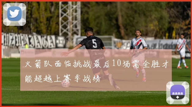火箭队面临挑战最后10场需全胜才能超越上赛季战绩