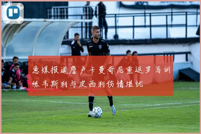 意媒报道詹卢卡曼奇尼重返罗马训练韦斯利与皮西利伤情堪忧